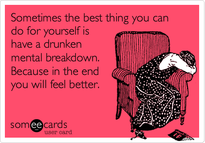 Sometimes the best thing you can do for yourself is
have a drunken
mental breakdown.
Because in the end 
you will feel better. 