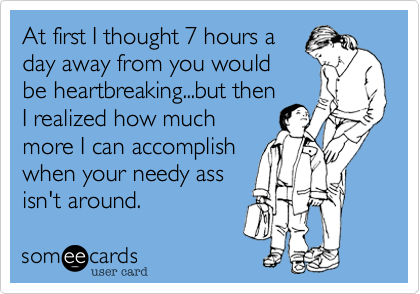 At first I thought 7 hours a
day away from you would
be heartbreaking...but then
I realized how much
more I can accomplish
when your needy ass
isn't around. 
