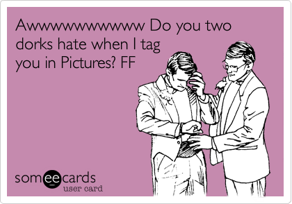 Awwwwwwwwww Do you two dorks hate when I tag
you in Pictures? FF
