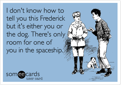I don't know how to
tell you this Frederick
but it's either you or
the dog. There's only
room for one of
you in the spaceship.
