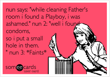 nun says: "while cleaning Father's room i found a Playboy, i was ashamed." nun 2: "well i found condoms, 
so i put a small 
hole in them.
" nun 3: *Faints*