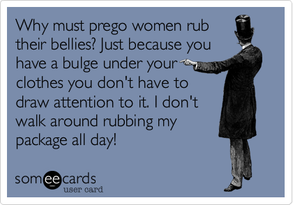 Why must prego women rub
their bellies? Just because you
have a bulge under your
clothes you don't have to
draw attention to it. I don't 
walk around rubbing my
package all day!