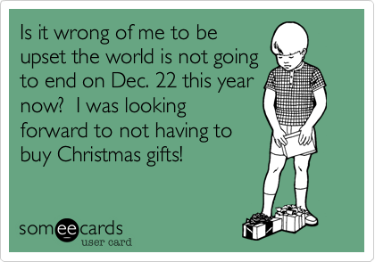 Is it wrong of me to be
upset the world is not going
to end on Dec. 22 this year
now?  I was looking
forward to not having to
buy Christmas gifts!