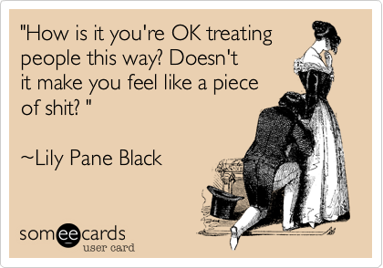 "How is it you're OK treating
people this way? Doesn't
it make you feel like a piece
of shit? " 

~Lily Pane Black