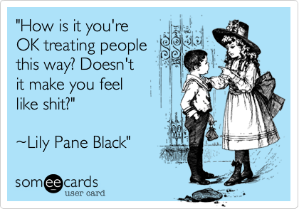 "How is it you're 
OK treating people
this way? Doesn't 
it make you feel 
like shit?" 
 
~Lily Pane Black"