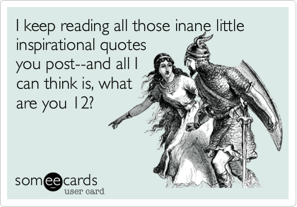 I keep reading all those inane little inspirational quotes
you post--and all I
can think is, what
are you 12?