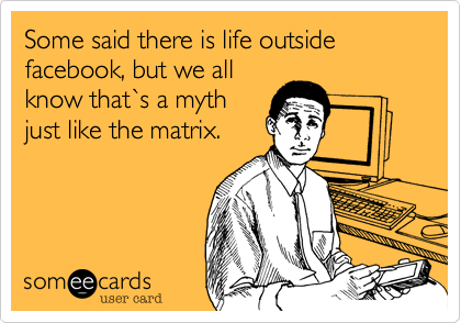 Some said there is life outside facebook, but we all
know that`s a myth
just like the matrix.