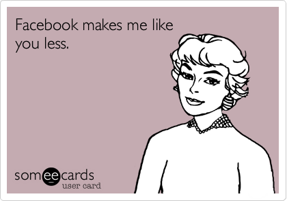Facebook makes me like
you less.