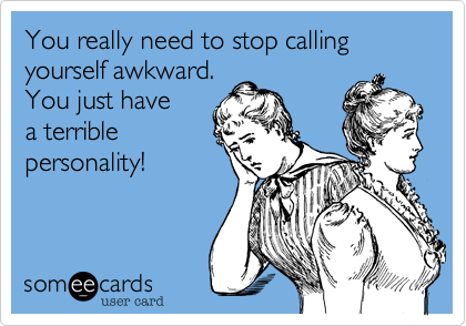 You really need to stop calling yourself awkward.
You just have 
a terrible
personality!