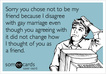 Sorry you chose not to be my friend because I disagree
with gay marriage even
though you agreeing with
it did not change how
I thought of you as
a friend.