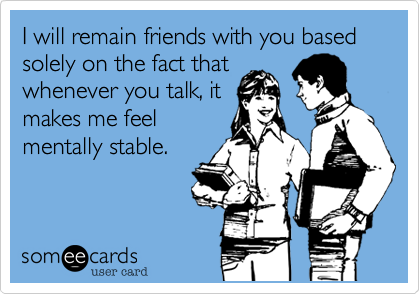 I will remain friends with you based solely on the fact that
whenever you talk, it
makes me feel
mentally stable.