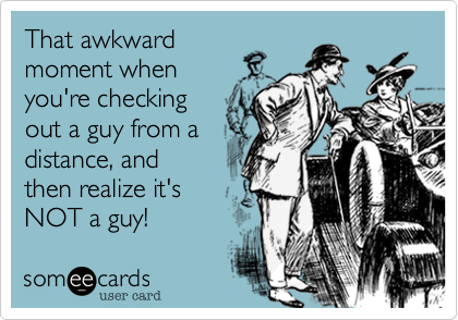That awkward
moment when
you're checking
out a guy from a
distance, and
then realize it's
NOT a guy!
