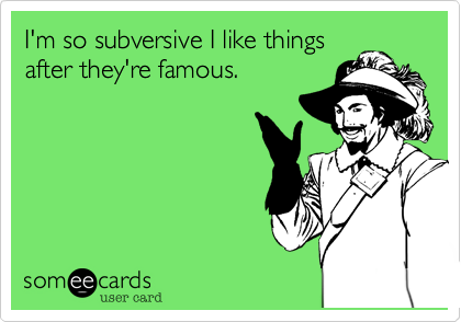 I'm so subversive I like things
after they're famous.
