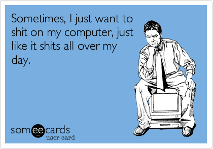 Sometimes, I just want to
shit on my computer, just
like it shits all over my
day.
