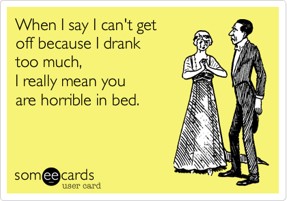 When I say I can't get
off because I drank
too much,
I really mean you 
are horrible in bed.