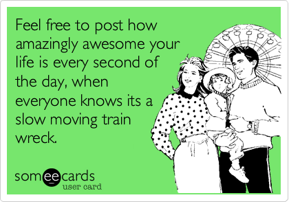 Feel free to post how
amazingly awesome your
life is every second of
the day, when
everyone knows its a
slow moving train
wreck.