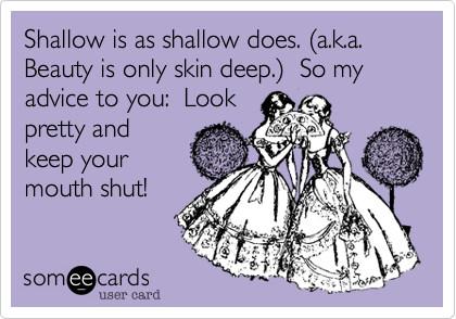 Shallow is as shallow does. (a.k.a. Beauty is only skin deep.)  So my advice to you:  Look
pretty and
keep your
mouth shut!
