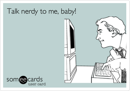 Talk nerdy to me, baby!