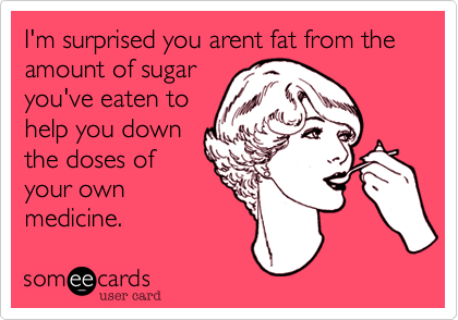 I'm surprised you arent fat from the amount of sugar
you've eaten to
help you down
the doses of
your own
medicine.