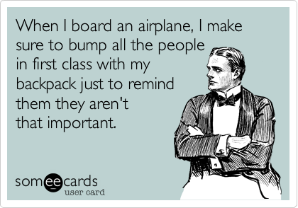 When I board an airplane, I make sure to bump all the people
in first class with my
backpack just to remind 
them they aren't
that important.