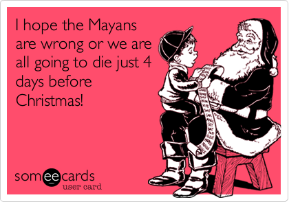 I hope the Mayans
are wrong or we are
all going to die just 4
days before
Christmas!