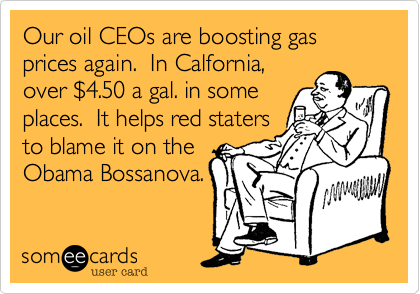 Our oil CEOs are boosting gas prices again.  In Calfornia,
over $4.50 a gal. in some
places.  It helps red staters
to blame it on the
Obama Bossanova.