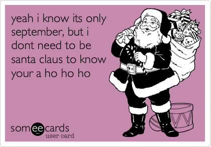 yeah i know its only
september, but i
dont need to be
santa claus to know
your a ho ho ho