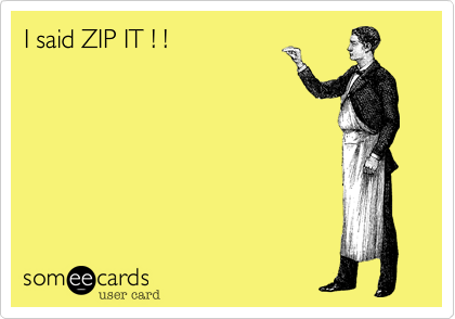 I said ZIP IT ! !