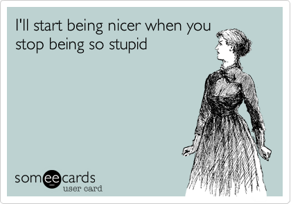 I'll start being nicer when you
stop being so stupid