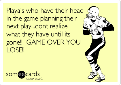 Playa's who have their head
in the game planning their
next play...dont realize
what they have until its
gone!!  GAME OVER YOU
LOSE!!  