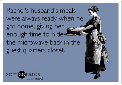 Rachel's husband's meals
were always ready when he
got home, giving her
enough time to hide
the microwave back in the
guest quarters closet.