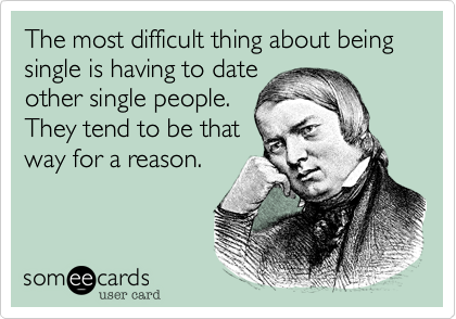 The most difficult thing about being single is having to date
other single people.
They tend to be that
way for a reason.