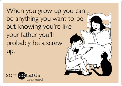 When you grow up you can
be anything you want to be,
but knowing you're like
your father you'll
probably be a screw
up.