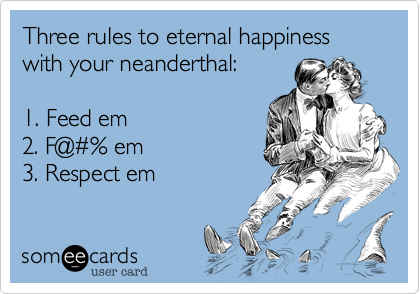 Three rules to eternal happiness with your neanderthal:

1. Feed em
2. F@#% em
3. Respect em