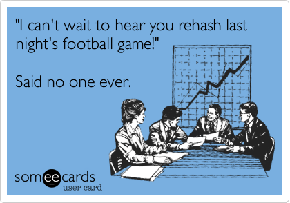 "I can't wait to hear you rehash last night's football game!"  

Said no one ever.