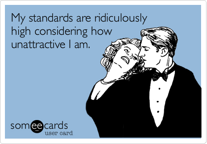 My standards are ridiculously 
high considering how
unattractive I am.