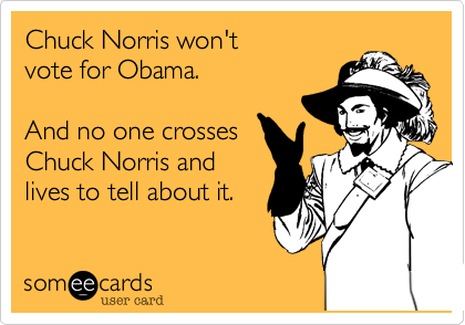 Chuck Norris won't 
vote for Obama.

And no one crosses
Chuck Norris and 
lives to tell about it.