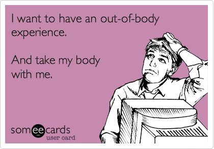 I want to have an out-of-body experience.

And take my body 
with me.