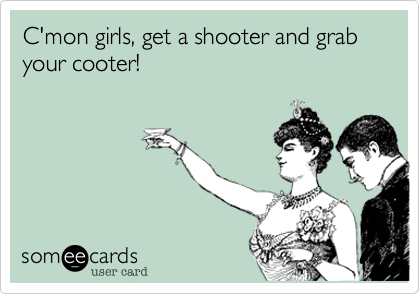 C'mon girls, get a shooter and grab your cooter!