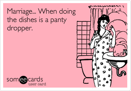Marriage... When doing
the dishes is a panty
dropper.