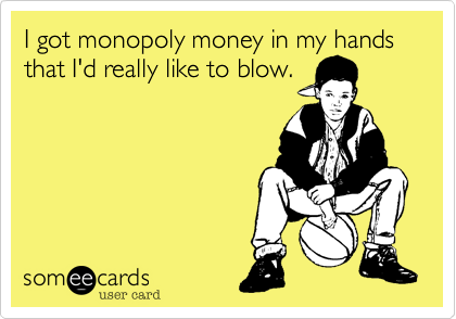 I got monopoly money in my hands that I'd really like to blow.