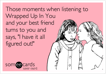 Those moments when listening to Wrapped Up In You
and your best friend
turns to you and
says, "I have it all
figured out!"
