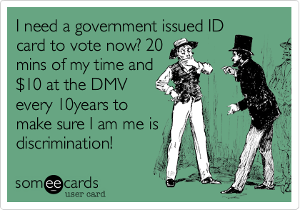 I need a government issued ID
card to vote now? 20
mins of my time and
$10 at the DMV
every 10years to
make sure I am me is
discrimination! 
