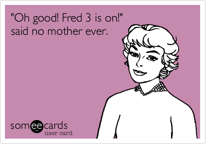 "Oh good! Fred 3 is on!"
said no mother ever.
