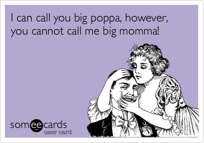 I can call you big poppa, however, you cannot call me big momma!