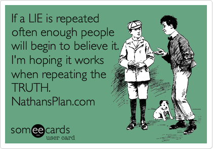 If a LIE is repeated
often enough people
will begin to believe it.
I'm hoping it works
when repeating the 
TRUTH. 
NathansPlan.com