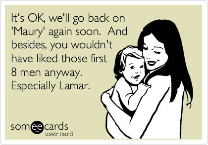It's OK, we'll go back on
'Maury' again soon.  And 
besides, you wouldn't
have liked those first
8 men anyway. 
Especially Lamar.