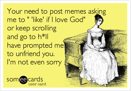Your need to post memes asking me to " 'like' if I love God"
or keep scrolling
and go to h*ll
have prompted me
to unfriend you. 
I'm not even sorry 