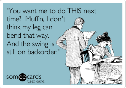 "You want me to do THIS next time?  Muffin, I don't
think my leg can
bend that way. 
And the swing is
still on backorder."