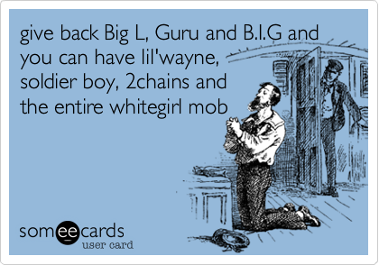 give back Big L, Guru and B.I.G and you can have lil'wayne,
soldier boy, 2chains and
the entire whitegirl mob